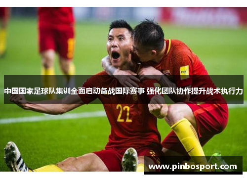 中国国家足球队集训全面启动备战国际赛事 强化团队协作提升战术执行力