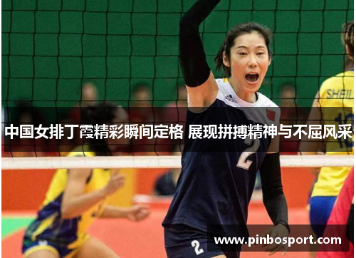 中国女排丁霞精彩瞬间定格 展现拼搏精神与不屈风采