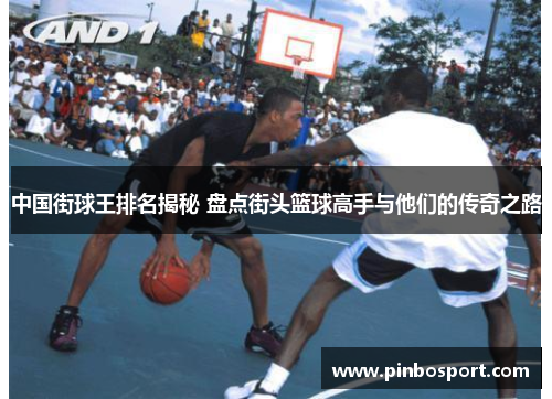 中国街球王排名揭秘 盘点街头篮球高手与他们的传奇之路